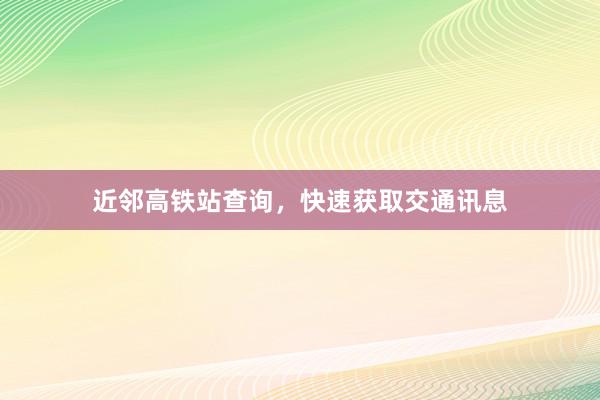 近邻高铁站查询，快速获取交通讯息